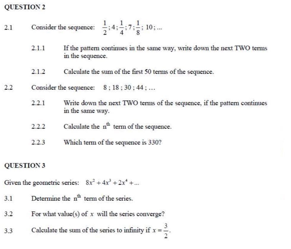 QUESTION 2
2.1
Consider the sequence:
7:- ; 10; ....
2.1.1
2.1.2
2.2
2.2.1
If the pattern continues in the same way, write down the next TWO terms
in the sequence.
Calculate the sum of the first 50 terms of the sequence.
Consider the sequence: 8; 18; 30; 44; ...
Write down the next TWO terms of the sequence, if the pattern continues
in the same way.
Calculate the nth term of the
2.2.2
sequence.
2.2.3
Which term of the sequence is 330?
QUESTION 3
Given the geometric series: 8x²+4x³ +2x++...
3.1
3.2
Determine the nth term of the series.
For what value(s) of x will the series converge?
3
3.3
Calculate the sum of the series to infinity if x=.
2