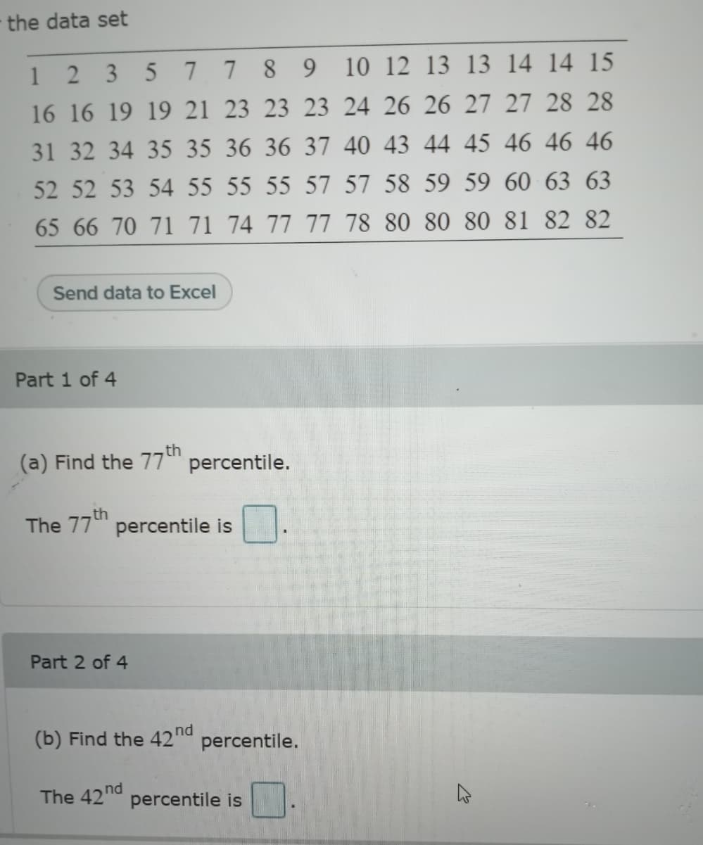 the data set
1 2 3
5 7 7 8 9
10 12 13 13 14 14 15
16 16 19 19 21 23 23 23 24 26 26 27 27 28 28
31 32 34 35 35 36 36 37 40 43 44 45 46 46 46
52 52 53 54 55 55 55 57 57 58 59 59 60 63 63
65 66 70 71 71 74 77 77 78 80 80 80 81 82 82
Send data to Excel
Part 1 of 4
,th
(a) Find the 77" percentile.
th
The 77" percentile is
Part 2 of 4
(b) Find the 42nd
percentile.
The 42nd
percentile is
