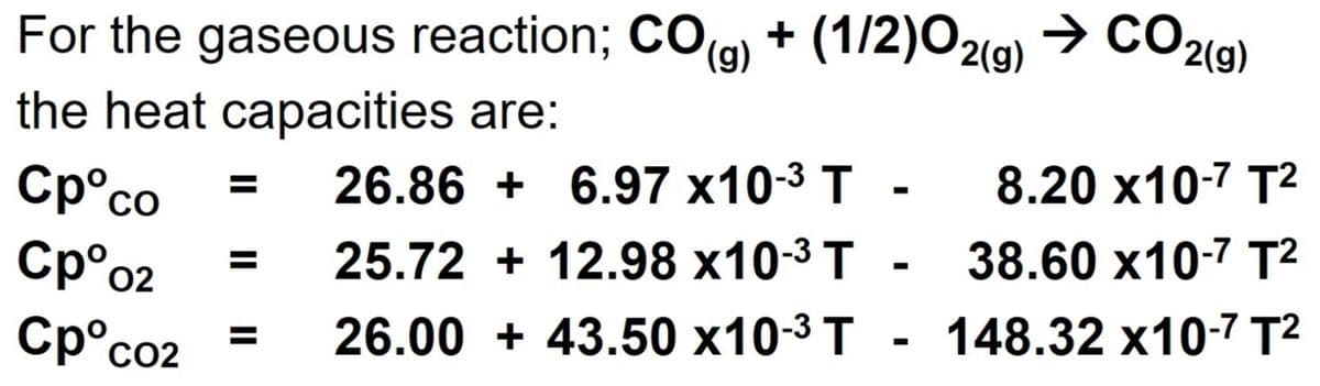 + (1/2)02(g) → CO2(g)
For the gaseous reaction; COg)
the heat capacities are:
(),
26.86 + 6.97 x10-3 T
8.20 х10-7 T2
Cp°co
Cp°o2
%3D
25.72 + 12.98 x10-3 T -
38.60 x10-7 T²
Cp°co2
26.00 + 43.50 x10-3 T - 148.32 x10-7 T²
%3D
CO2
