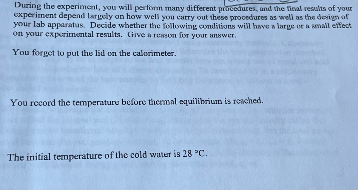 During the experiment, you will perform many different procedures, and the final results of your
experiment depend largely on how well you carry out these procedures as well as the design of
your lab apparatus. Decide whether the following conditions will have a large or a small effect
on your experimental results. Give a reason for your answer.
You forget to put the lid on the calorimeter.
You record the temperature before thermal equilibrium is reached.
The initial temperature of the cold water is 28 °C.