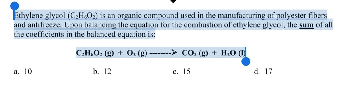 Ethylene glycol (C;H,O2) is an organic compound used in the manufacturing of polyester fibers
and antifreeze. Upon balancing the equation for the combustion of ethylene glycol, the sum of all
the coefficients in the balanced equation is:
СН.Ог (g) + 0: (g)
CO2 (g) + H2O (1
----- ---
а. 10
b. 12
с. 15
d. 17
