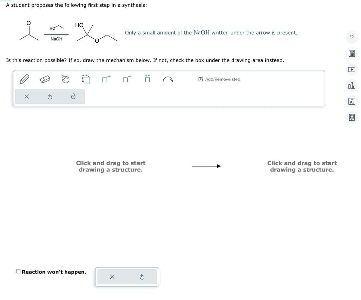 A student proposes the following first step in a synthesis:
HO
X
NaOH
HO
Is this reaction possible? If so, draw the mechanism below. If not, check the box under the drawing area instead.
Only a small amount of the NaOH written under the arrow is present.
Click and drag to start
drawing a structure.
Reaction won't happen.
X
Add/Remove step
Click and drag to start
drawing a structure.
00.
Ar