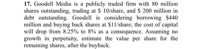 17. Goodell Media is a publicly traded firm with 80 million
shares outstanding, trading at $ 10/share, and $ 200 million in
debt outstanding. Goodell is considering borrowing $440
million and buying back shares at $11/share; the cost of capital
will drop from 8.25% to 8% as a consequence. Assuming no
growth in perpetuity, estimate the value per share for the
remaining shares, after the buyback.