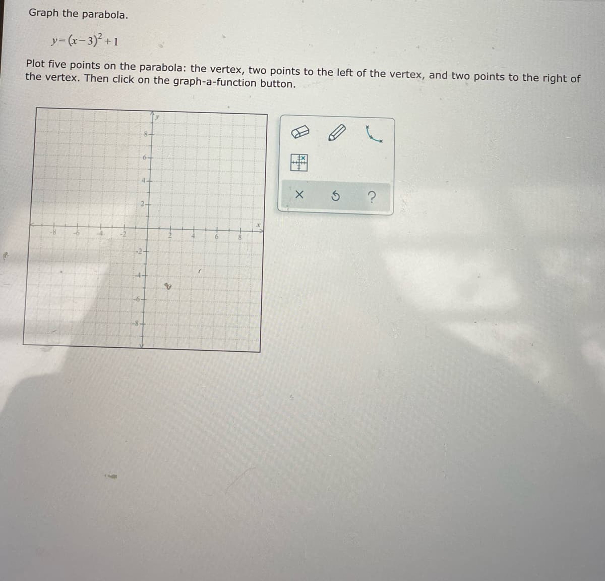 Graph the parabola.
y= (r- 3)²+ 1
Plot five points on the parabola: the vertex, two points to the left of the vertex, and two points to the right of
the vertex. Then click on the graph-a-function button.
2
-2-
-4-
-6-
