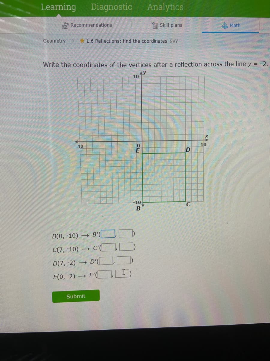 Learning
Diagnostic
Analytics
Recommendations
A Skill plans
Math
Geometry
* L.6 Reflections: find the coordinates sVY
Write the coordinates of the vertices after a reflection across the line y = -2.
10
X
10
-10
-10
B
B(0, -10) → B'(
C(7, -10) →
D(7, -2) → D'(
E(0, -2) →
Submit
