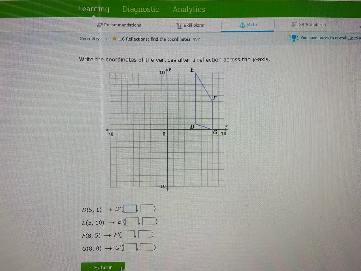 Learning
Diagnostic
Analytics
* Recommendations
A Skill plans
A Math
E GA Standards
Geometry
* L.6 Reflections: find the coordinates SVY
You have prizes to reveal! Go to y
Write the coordinates of the vertices after a reflection across the y-axis.
F
-10
G 10
-10
D(5, 1) → D'(
E(5, 10) → E'(
F(8, 5) → F'( I
G(8, 0) → Gʻ
Submit
Im
