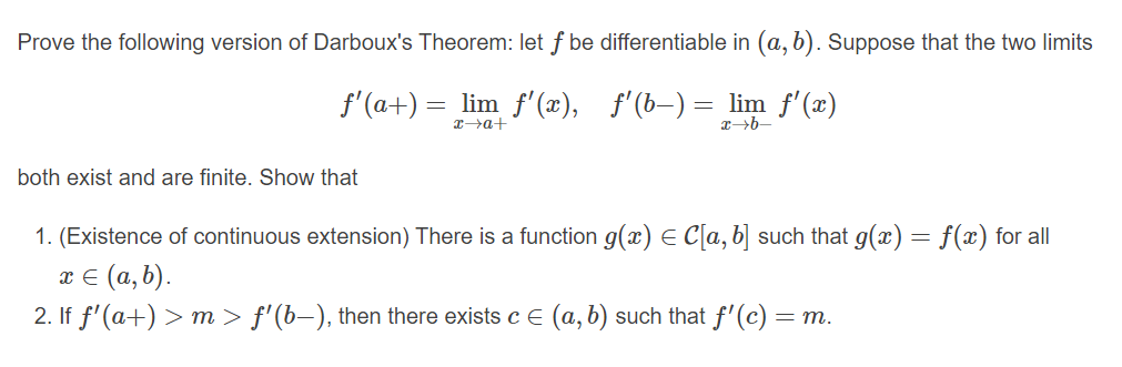 Prove the following version of Darboux's Theorem: let f be differentiable in (a, b). Suppose that the two limits
f'(a+) = lim f'(x),
f'(b-) = lim f'(æ)
T>a+
both exist and are finite. Show that
1. (Existence of continuous extension) There is a function g(x) E C[a, b] such that g(x) = f(x) for all
x E (a, b).
2. If f'(a+) > m > f'(b–), then there exists c E (a, b) such that f'(c) = m.
