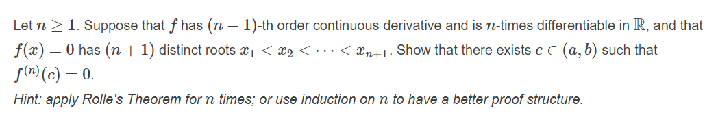 Let n > 1. Suppose that f has (n – 1)-th order continuous derivative and is n-times differentiable in R, and that
f(x) = 0 has (n + 1) distinct roots x1 < x2 <……< xn+1· Show that there exists c E (a, b) such that
f(n) (c) = 0.
Hint: apply Rolle's Theorem for n times; or use induction on n to have a better proof structure.
