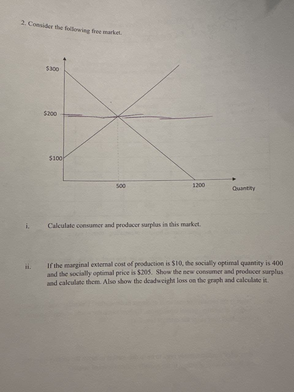 2. Consider the following free market.
$300
$200
$100
500
1200
Quantity
i.
Calculate consumer and producer surplus in this market.
ii.
If the marginal external cost of production is $10, the socially optimal quantity is 400
and the socially optimal price is $205. Show the new consumer and producer surplus
and calculate them. Also show the deadweight loss on the graph and calculate it.