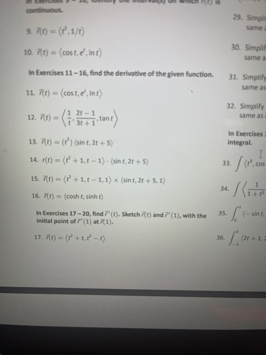 continuous.
9. 7(t) = (t²,1/t)
10. 7(t) = (cost, e¹, In t)
In Exercises 11-16, find the derivative of the given function.
11. 7(t)= (cost, e¹, Int)
1 2t-1
t' 3t+1¹tant
13. 7(t) = (t²) (sin t, 2t + 5)'
14. r(t) = (²+1,t-1). (sin t, 2t + 5)
15. 7(t) = (²+1,t-1, 1) × (sint, 2t +5,1)
16. 7(t) = (cosh t, sinh t)
In Exercises 17-20, find 7' (t). Sketch 7(t) and 7' (1), with the
initial point of 7' (1) at 7(1).
17. 7(t) = (t + t,t²-t)
12. 7(t)=
35.
36.
29. Simplit
same a
30. Simplif
same a
31. Simplify
same as
32. Simplify
same as i
33.
34.
In Exercises 3
integral.
[(e.
S
I
, COS
1
1+1²
(-sin t,
[₁²2²
(2t+1, 2