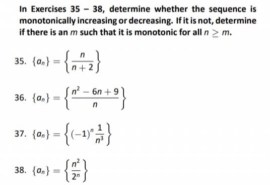 In Exercises 35-38, determine whether the sequence is
monotonically increasing or decreasing. If it is not, determine
if there is an m such that it is monotonic for all n > m.
35. {an}
36. {an}
37.
=
38. {an}
=
n
n+2
=
{a} = {(−1)² 2³ }
-
2n
6n +9
n