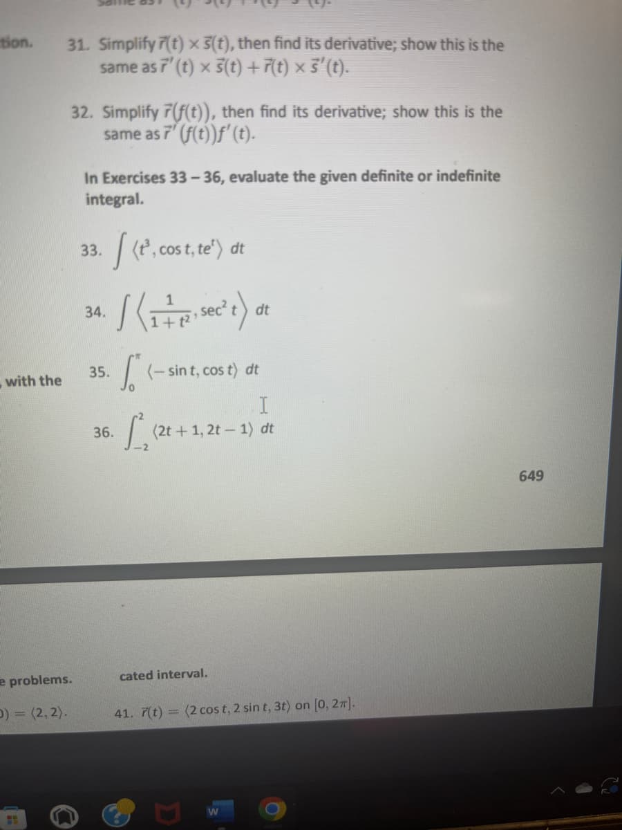 tion.
with the
31. Simplify 7(t) x 3(t), then find its derivative; show this is the
same as 7' (t) x 3(t) +7(t) × 3' (t).
32. Simplify 7(f(t)), then find its derivative; show this is the
same as 7' (f(t))f' (t).
e problems.
D)=(2, 2).
In Exercises 33-36, evaluate the given definite or indefinite
integral.
33. [(tº, cost, te¹) dt
34.
35.
/ (1+₁ sec² t) at
dt
36.
(- sint, cos t) dt
I
[S (2t + 1, 2t - 1) c
dt
cated interval.
41. 7(t) = (2 cos t, 2 sin t, 3t) on [0, 2π].
W
649