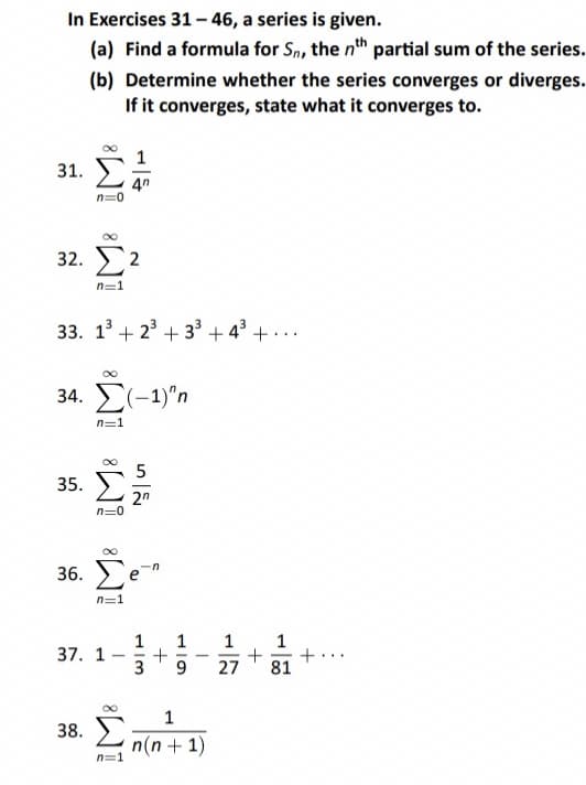 In Exercises 31 – 46, a series is given.
(a) Find a formula for Sn, the nth partial sum of the series.
(b) Determine whether the series converges or diverges.
If it converges, state what it converges to.
31. Σ
32. Σ2
n=1
33. 1³ +2³+3³ +4³ +...
4n
n=0
34. Σ(-1)"n
35.
36.
38.
n=1
M8 M8
37. 1
Σε
Σ
5
n=:
13
+
1
9
-
1
n(n + 1)
1
27
+
1
81