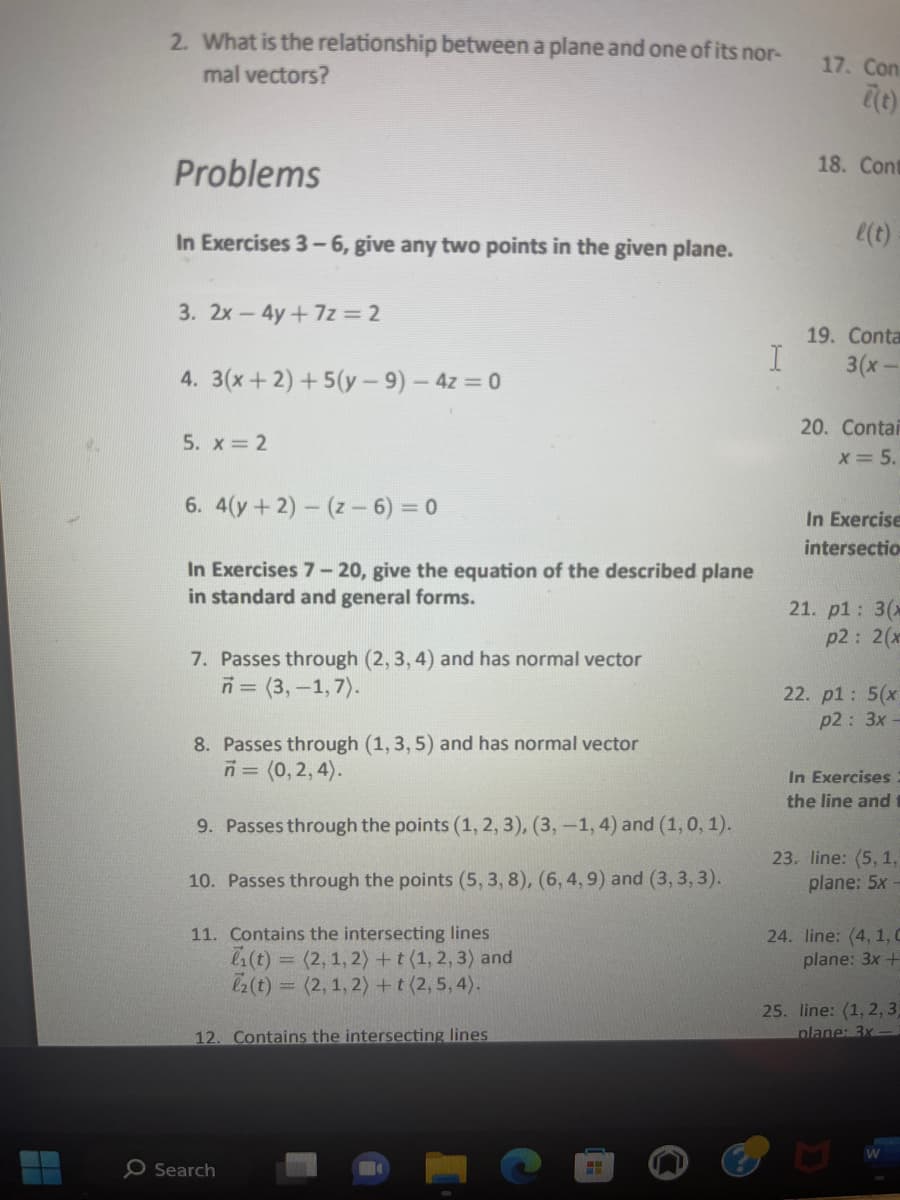 4
2. What is the relationship between a plane and one of its nor-
mal vectors?
Problems
In Exercises 3-6, give any two points in the given plane.
3. 2x - 4y+7z = 2
4. 3(x+2)+5(y-9) - 4z=0
5. x = 2
6. 4(y + 2)-(z - 6) = 0
In Exercises 7-20, give the equation of the described plane
in standard and general forms.
7. Passes through (2,3,4) and has normal vector
n = (3,-1,7).
8. Passes through (1, 3, 5) and has normal vector
n = (0,2,4).
9. Passes through the points (1, 2, 3), (3, -1, 4) and (1, 0, 1).
10. Passes through the points (5, 3, 8), (6, 4, 9) and (3,3,3).
11. Contains the intersecting lines
(t) = (2, 1, 2) + t (1, 2, 3) and
2 (t) = (2, 1, 2) + t (2, 5, 4).
12. Contains the intersecting lines
O Search
I
17. Con
e(t)
18. Cont
l(t)
19. Conta
3(x-
20. Contai
x = 5.
In Exercise
intersectio
21. p1: 3(x
p2: 2(x
22. p1: 5(x
p2: 3x-
In Exercises.
the line and
23. line: (5, 1,
plane: 5x -
24. line: (4, 1, C
plane: 3x +
25. line: (1, 2, 3,
plane: 3x-