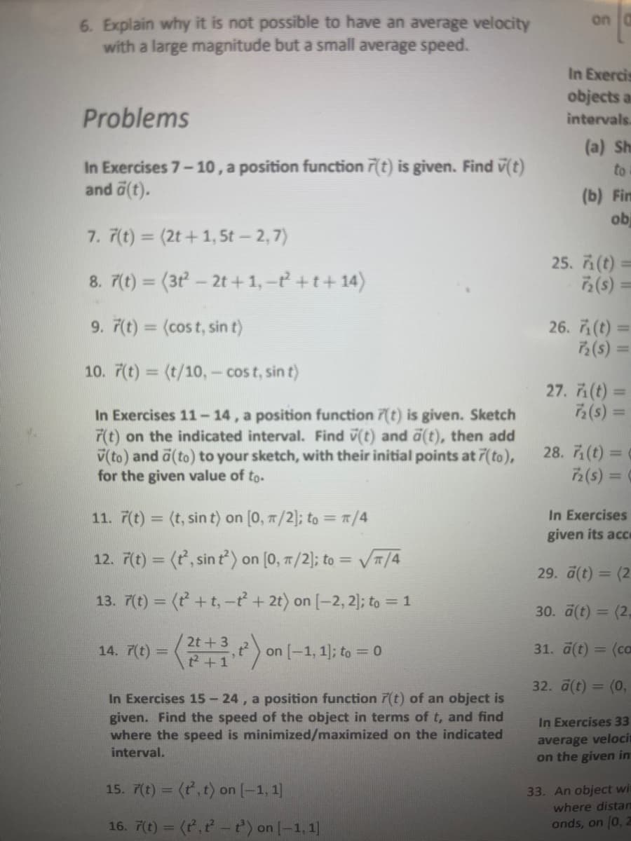 6. Explain why it is not possible to have an average velocity
with a large magnitude but a small average speed.
Problems
In Exercises 7-10, a position function 7(t) is given. Find v(t)
and a(t).
7. 7(t) = (2t+1, 5t — 2, 7)
8. 7(t) = (31²-2t+ 1, −ť² + t + 14)
9. 7(t)= (cost, sin t)
10. 7(t) = (t/10,- cost, sin t)
In Exercises 11-14, a position function 7(t) is given. Sketch
7(t) on the indicated interval. Find (t) and ä(t), then add
V(to) and a (to) to your sketch, with their initial points at 7(to),
for the given value of to.
11. F(t) = (t, sin t) on [0, π/2]; to = π/4
12. 7(t) = (t², sin t²) on [0, π/2]; to = √π/4
13. 7(t) = (t + t, -t² + 2t) on [-2, 2]; to = 1
14. 7(t) =
2t+3
t² + 1
on [-1, 1]; to = 0
In Exercises 15-24, a position function 7(t) of an object is
given. Find the speed of the object in terms of t, and find
where the speed is minimized/maximized on the indicated
interval.
15. 7(t) = (t², t) on [-1, 1]
16. 7(t) = (t,t-t³) on [-1,1]
on
In Exercis
objects an
intervals.
(a) Sh
to
(b) Fim
obi
25. 71 (t) =
72 (s) =
26. 7₁ (t) =
7₂ (s) =
27. 71(t) =
72 (s) =
28. 7₁ (t) =
72 (s) =
In Exercises
given its acce
29. a(t) = (2
30. ä(t) = (2,
31. ä(t) = (co
32. ā(t) = (0,
In Exercises 33
average velocit
on the given in
33. An object wit
where distan
onds, on [0, 2