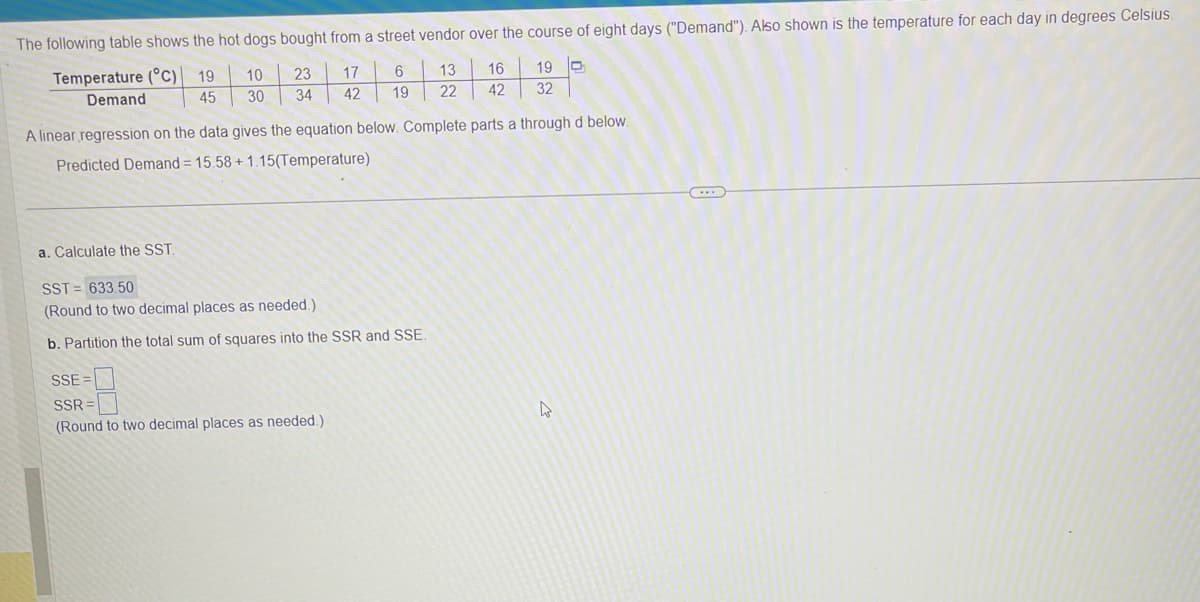 The following table shows the hot dogs bought from a street vendor over the course of eight days ("Demand"). Also shown is the temperature for each day in degrees Celsius.
Temperature (°C) 19
Demand
23 17
10
42
30 34
45
6
19
a. Calculate the SST.
SST = 633.50
(Round to two decimal places as needed.)
b. Partition the total sum of squares into the SSR and SSE.
SSE=
SSR=
(Round to two decimal places as needed.)
13 16
22 42
A linear regression on the data gives the equation below. Complete parts a through d below.
Predicted Demand = 15.58+1.15(Temperature)
19 D
32
4