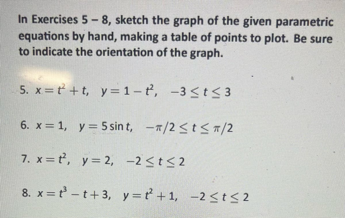 In Exercises 5-8, sketch the graph of the given parametric
equations by hand, making a table of points to plot. Be sure
to indicate the orientation of the graph.
5. x=t+t, y=1-t², -3 ≤ t ≤ 3
6. x = 1, y = 5 sint, -π/2 ≤t≤ π/2
7. x=t, y=2, -2 ≤t≤2
8. x= t³-t+3, y=t²+1, -2≤ t ≤2