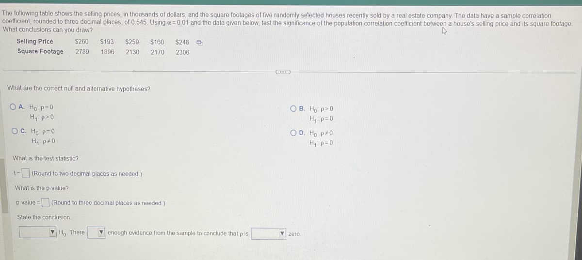 The following table shows the selling prices, in thousands of dollars, and the square footages of five randomly selected houses recently sold by a real estate company. The data have a sample correlation
coefficient, rounded to three decimal places, of 0.545. Using a = 0.01 and the data given below, test the significance of the population correlation coefficient between a house's selling price and its square footage.
What conclusions can you draw?
4
Selling Price
$260 $193 $259 $160 $248 D₂₁
Square Footage 2789 1896 2130 2170 2306
What are the correct null and alternative hypotheses?
OA. Ho: p=0
H₁: p>0
OC. Ho: p=0
H₁: p=0
What is the test statistic?
t= (Round to two decimal places as needed.)
What is the p-value?
p-value = (Round to three decimal places as needed.)
State the conclusion.
Ho. There
enough evidence from the sample to conclude that p is.
OB. Ho: p>0
H₁: p=0
O D. Ho: p=0
H₁: p=0
zero