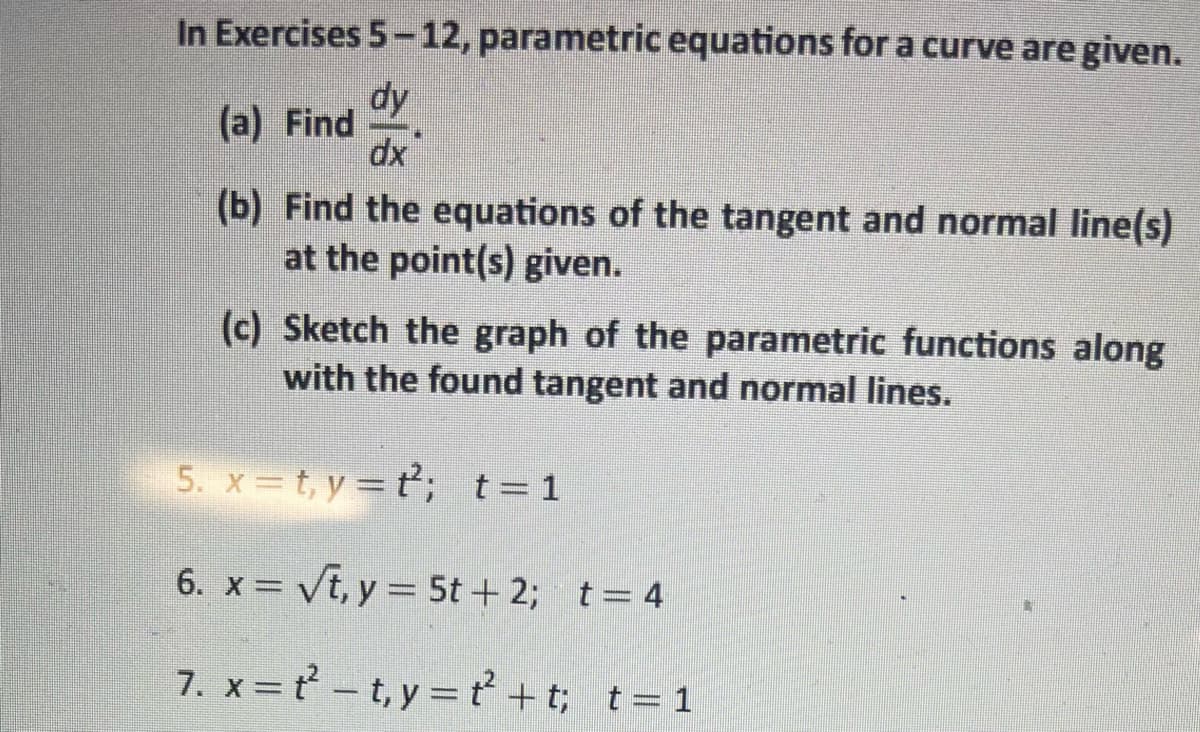 **Parametric Equation Exercises**

In Exercises 5 – 12, parametric equations for a curve are given:

(a) **Find** \(\frac{dy}{dx}\).

(b) **Find the equations of the tangent and normal line(s)** at the point(s) given.

(c) **Sketch the graph** of the parametric functions along with the found tangent and normal lines.

**Exercises:**

5. \(x = t, \, y = t^2;\)    \(t = 1\)

6. \(x = \sqrt{t}, \, y = 5t + 2;\)    \(t = 4\)

7. \(x = t^2 - t, \, y = t^2 + t;\)    \(t = 1\)