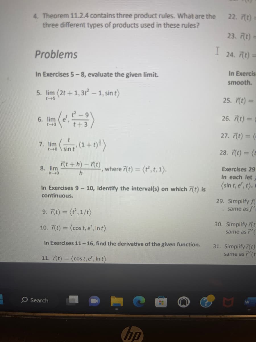 4. Theorem 11.2.4 contains three product rules. What are the
three different types of products used in these rules?
Problems
In Exercises 5-8, evaluate the given limit.
5. lim (2t+1,3t²-1, sin t)
1-5
6. lim
(e².²-3)
7.
lim ((1+1)²)
sin
8. lim
h-0
O Search
7(t+h)-7(t), where 7(t) = (t², t, 1).
h
In Exercises 9-10, identify the interval(s) on which 7(t) is
continuous.
9. 7(t) = (t²,1/t)
10. 7(t) = (cost, e¹, Int)
In Exercises 11-16, find the derivative of the given function.
11. 7(t) = (cost, e¹, Int)
hp
ww
I
22. (t) =
23. F(t)=
24. 7(t)=
In Exercis
smooth.
25. 7(t) =
26. 7(t)=(
27. 7(t)= (-
28. 7(t) = (t
Exercises 29
In each let
(sin t,e', t).
29. Simplify f
- same as f'
30. Simplify 7(t
same as 7'
31. Simplify r(t)
same as 7'(t
W