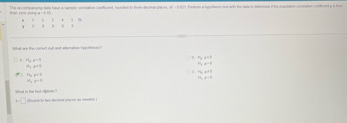 The accompanying data have a sample correlation coefficient, rounded to three decimal places, of -0.621. Perform a hypothesis test with the data to determine if the population correlation coefficient p is less
than zero using a = 0.05.
X
y
7
5
5
OA. Ho p=0
H₁ p#0
9
2
9
4 5 D
6 8
What are the correct null and alternative hypotheses?
C. Ho: p20
H₁: p<0
What is the test statistic?
t= (Round to two decimal places as needed.).
OB. Ho: ps0
H₁ p>0
OD. Ho: p=0
H₁: p=0