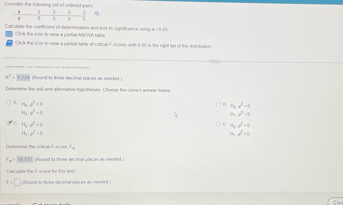 Consider the following set of ordered pairs.
5
3
6
3
X
y
3
5
Calculate the coefficient of determination and test its significance using a = 0.05.
Click the icon to view a partial ANOVA table.
Click the icon to view a partial table of critical F-scores with 0.05 in the right tail of the distribution.
VUILUTULO DISCOVITICIVIL VI UVIVUVIL
OA. Ho: p²20
H₁: p² <0
C. Ho: p² ≤0
H₁: p² > 0
2
5
R2 = 0.224 (Round to three decimal places as needed.)
Determine the null and alternative hypotheses. Choose the correct answer below.
Determine the critical F-score, Fa
D
Get more help
Fa 18.513 (Round to three decimal places as needed.)
Calculate the F-score for this test.
F = (Round to three decimal places as needed.)
C
OB. Ho: p²>0
H₁: p²=0
OD. Ho: p² <0
H₁: p² ≥0
Clea