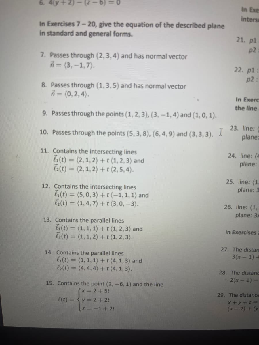 6. 4(y + 2)-(²-6)=0
In Exercises 7-20, give the equation of the described plane
in standard and general forms.
7. Passes through (2,3,4) and has normal vector
7=(3,-1,7).
8. Passes through (1,3,5) and has normal vector
7 = (0,2,4).
9. Passes through the points (1, 2, 3), (3, —1, 4) and (1, 0, 1).
10. Passes through the points (5, 3, 8), (6, 4, 9) and (3,3,3). I
11. Contains the intersecting lines
(t) = (2,1,2) + t (1,2,3) and
2(t) = (2, 1, 2) + t (2, 5, 4).
12. Contains the intersecting lines
₁(t)=(5,0,3)+t(-1,1,1) and
₂(t) = (1,4,7) + t (3, 0, -3).
13. Contains the parallel lines
(t) = (1, 1, 1) + t (1, 2, 3) and
ez(t) = (1, 1, 2) + t (1, 2, 3).
14. Contains the parallel lines
(t)= (1, 1, 1) + t (4, 1, 3) and
₂(t) =(4,4,4) + t (4, 1, 3).
15. Contains the point (2, -6, 1) and the line
x = 2 + 5t
l(t) = { y = 2+2t
z = -1 + 2t
In Exe
intersa
21. pl
p2
22. p1:
p2:
In Exerc
the line
23. line:
plane:
24. line: (4
plane:
25. line: (1,
plane: 3
26. line: (1,
plane: 3x
In Exercises 2
27. The distan
3(x-1) +
28. The distanc
2(x-1)-
29. The distance
x+y+z=
(x-2) + (y