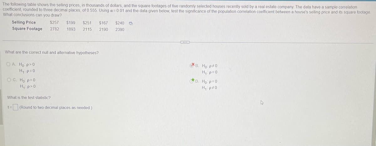 The following table shows the selling prices, in thousands of dollars, and the square footages of five randomly selected houses recently sold by a real estate company. The data have a sample correlation
coefficient, rounded to three decimal places, of 0.555. Using a = 0.01 and the data given below, test the significance of the population correlation coefficient between a house's selling price and its square footage.
What conclusions can you draw?
Selling Price
$257
$199 $251
$167
Square Footage 2782 1893 2115 2190
What are the correct null and alternative hypotheses?
OA. Ho p>0
H₁: p=0
OC. Ho p=0
H₁ p>0
What is the test statistic?
t=
(Round to two decimal places as needed.)
$240 O
2390
B. Ho P#0
H₁: p=0
D. Ho: p=0
H₁: p=0