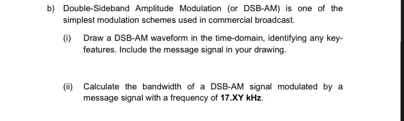 b) Double-Sideband Amplitude Modulation (or DSB-AM) is one of the
simplest modulation schemes used in commercial broadcast.
(i) Draw a DSB-AM waveform in the time-domain, identifying any key-
features. Include the message signal in your drawing.
(ii) Calculate the bandwidth of a DSB-AM signal modulated by a
message signal with a frequency of 17.XY kHz.
