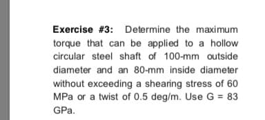 Exercise #3: Determine the maximum
torque that can be applied to a hollow
circular steel shaft of 100-mm outside
diameter and an 80-mm inside diameter
without exceeding a shearing stress of 60
MPa or a twist of 0.5 deg/m. Use G = 83
GPa.
