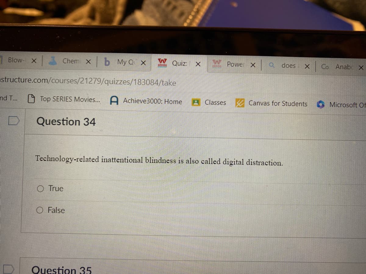 Blow- x Chem xb My Q x
and T...
structure.com/courses/21279/quizzes/183084/take
Top SERIES Movies... A Achieve3000: Home
Question 34
D
O True
W
CONVIDA
O False
Quiz:
Question 35
X
WA
Classes
Power X
Technology-related inattentional blindness is also called digital distraction.
a does X Co Anabc x
Canvas for Students
Microsoft Of