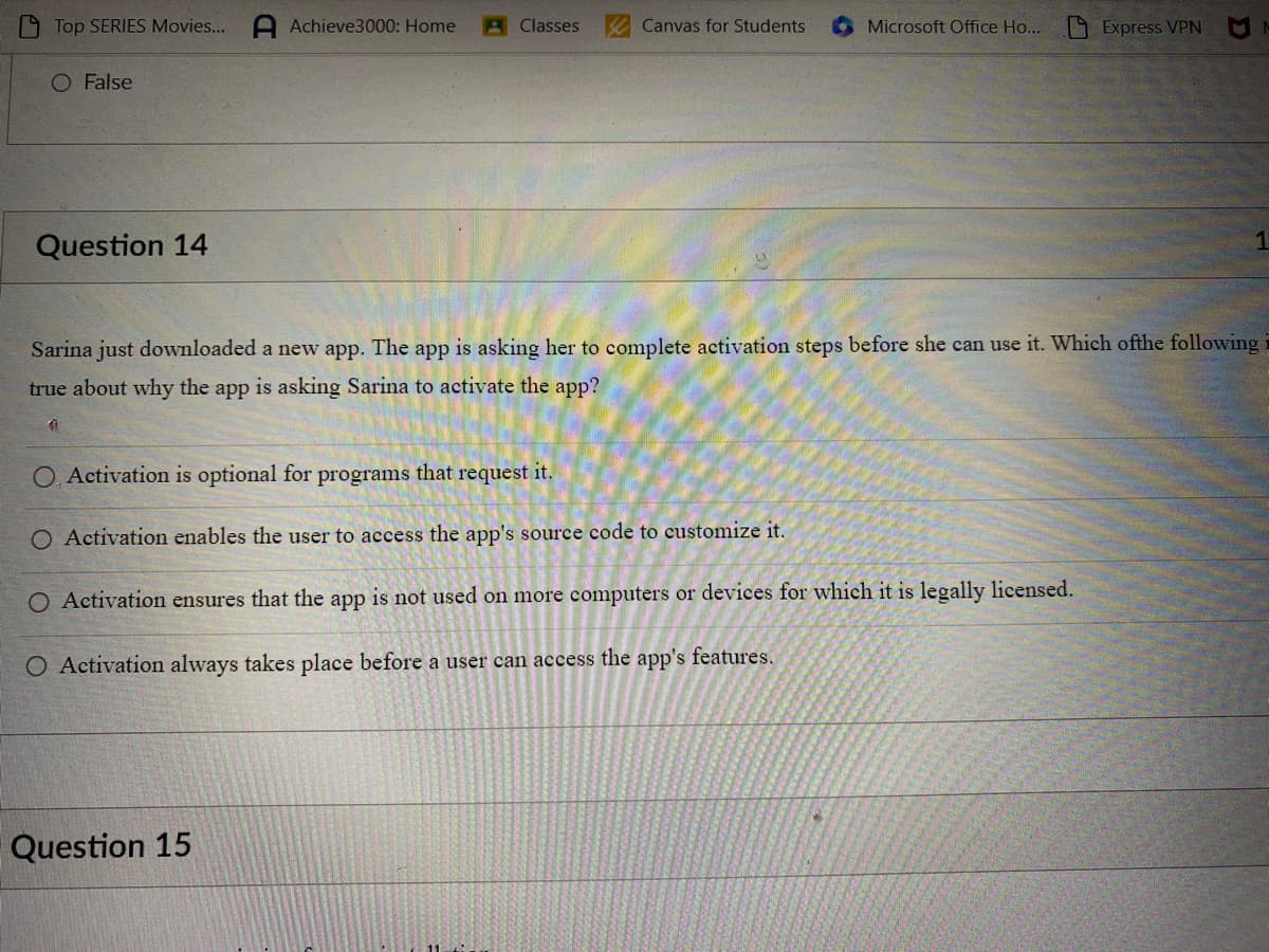 Top SERIES Movies... A Achieve3000: Home
O False
Question 14
1
Classes
Canvas for Students
Question 15
Microsoft Office Ho...
Sarina just downloaded a new app. The app is asking her to complete activation steps before she can use it. Which ofthe following i
true about why the app is asking Sarina to activate the app?
O, Activation is optional for programs that request it.
O Activation enables the user to access the app's source code to customize it.
O Activation ensures that the app is not used on more computers or devices for which it is legally licensed.
O Activation always takes place before a user can access the app's features.
Express VPN