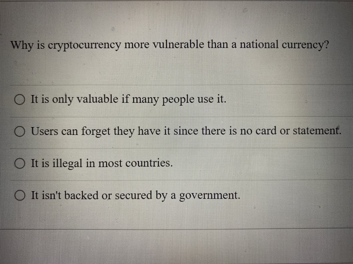 Why is cryptocurrency more vulnerable than a national currency?
O It is only valuable if many people use it.
Users can forget they have it since there is no card or statement.
It is illegal in most countries.
It isn't backed or secured by a government.