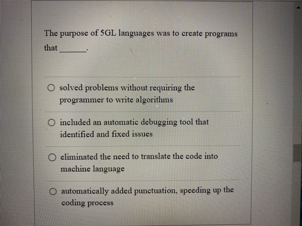 The purpose of 5GL languages was to create programs
that
O solved problems without requiring the
programmer to write algorithms
O included an automatic debugging tool that
identified and fixed issues
eliminated the need to translate the code into
machine language
automatically added punctuation, speeding up the
coding process