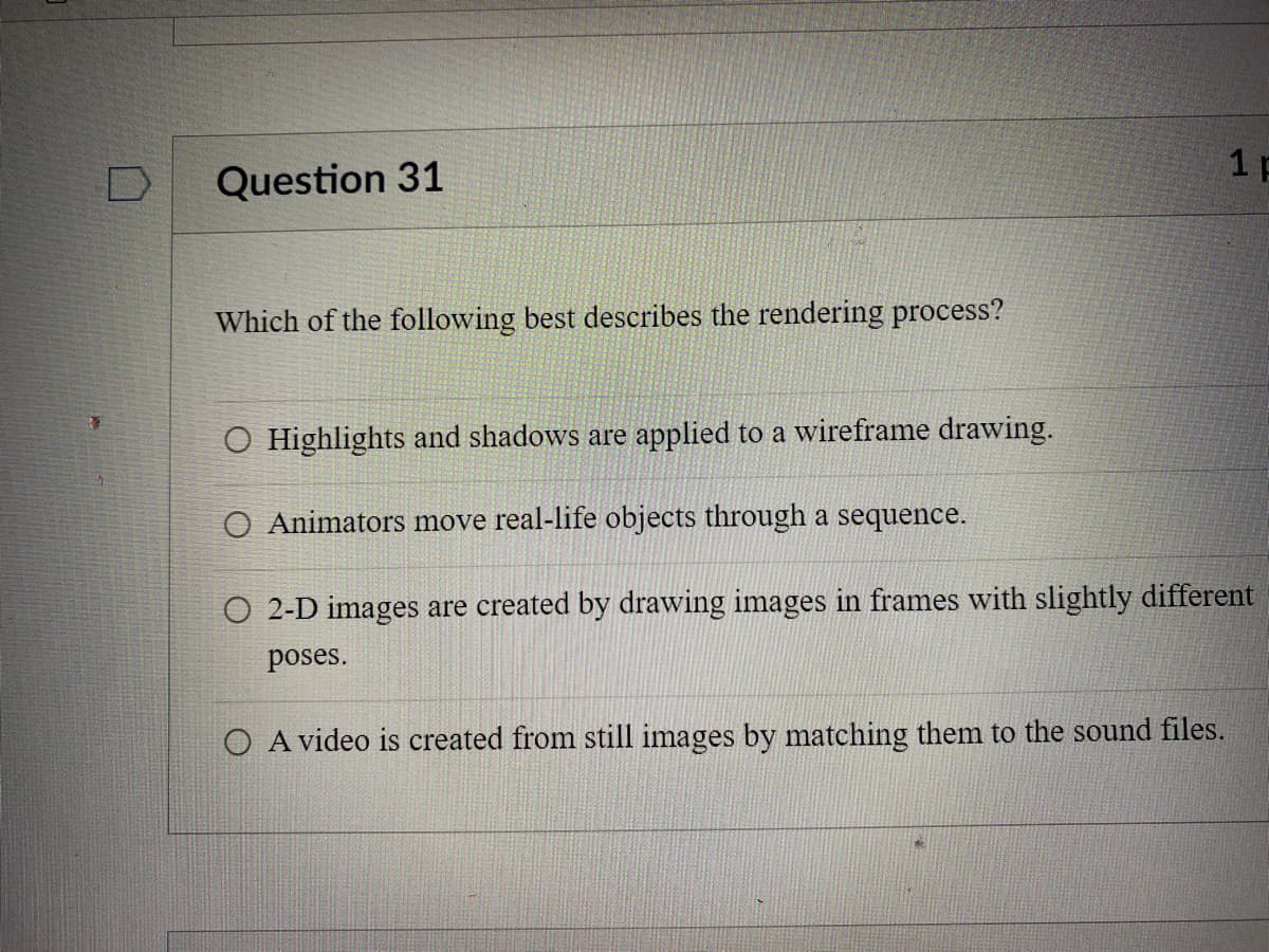 Question 31
Which of the following best describes the rendering process?
O Highlights and shadows are applied to a wireframe drawing.
O Animators move real-life objects through a sequence.
1 F
O 2-D images are created by drawing images in frames with slightly different
poses.
O A video is created from still images by matching them to the sound files.