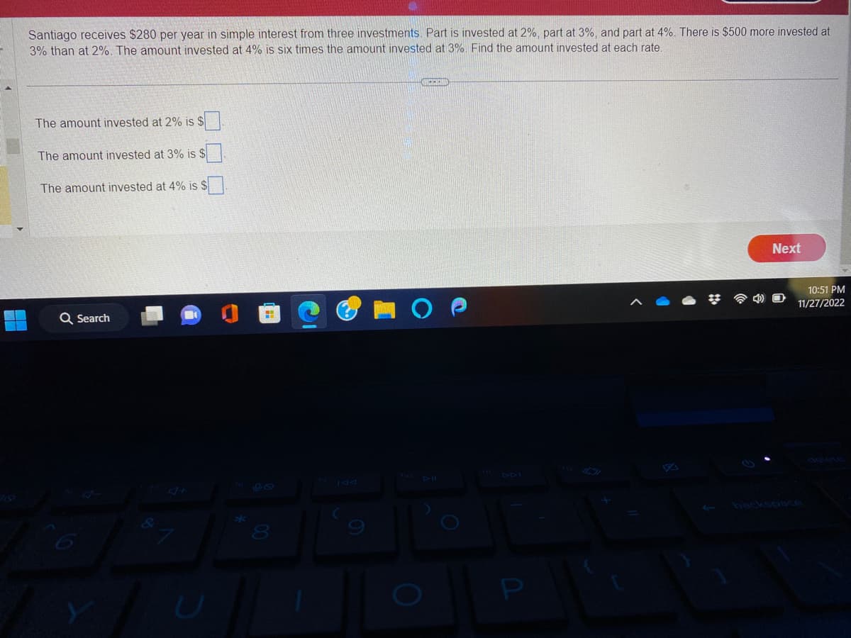 Santiago receives $280 per year in simple interest from three investments. Part is invested at 2%, part at 3%, and part at 4%. There is $500 more invested at
3% than at 2%. The amount invested at 4% is six times the amount invested at 3%. Find the amount invested at each rate.
The amount invested at 2% is $
The amount invested at 3% is $
The amount invested at 4% is $
Q Search
8
OUCHKHID
P
Next
10:51 PM
11/27/2022