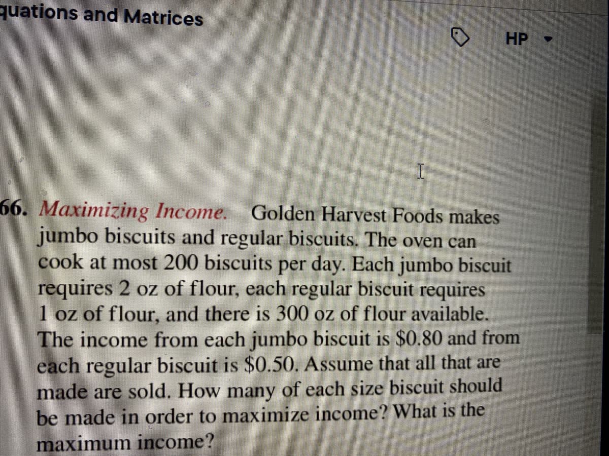 quations and Matrices
O
HP -
I
66. Maximizing Income. Golden Harvest Foods makes
jumbo biscuits and regular biscuits. The oven can
cook at most 200 biscuits per day. Each jumbo biscuit
requires 2 oz of flour, each regular biscuit requires
1 oz of flour, and there is 300 oz of flour available.
The income from each jumbo biscuit is $0.80 and from
each regular biscuit is $0.50. Assume that all that are
made are sold. How many of each size biscuit should
be made in order to maximize income? What is the
maximum income?