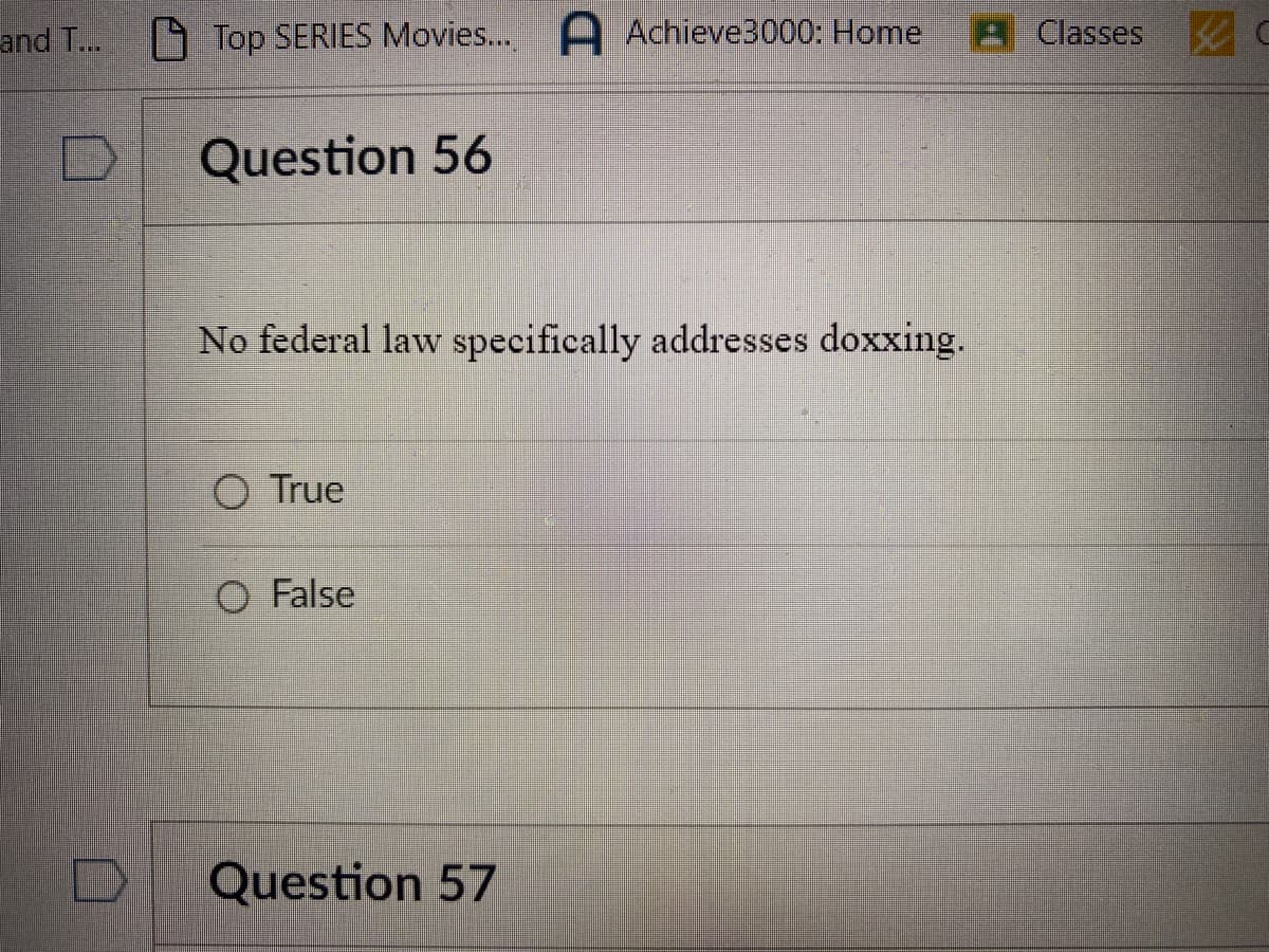 and T...
Top SERIES Movies.... Achieve3000: Home
Question 56
No federal law specifically addresses doxxing.
O True
O False
Question 57
A Classes C