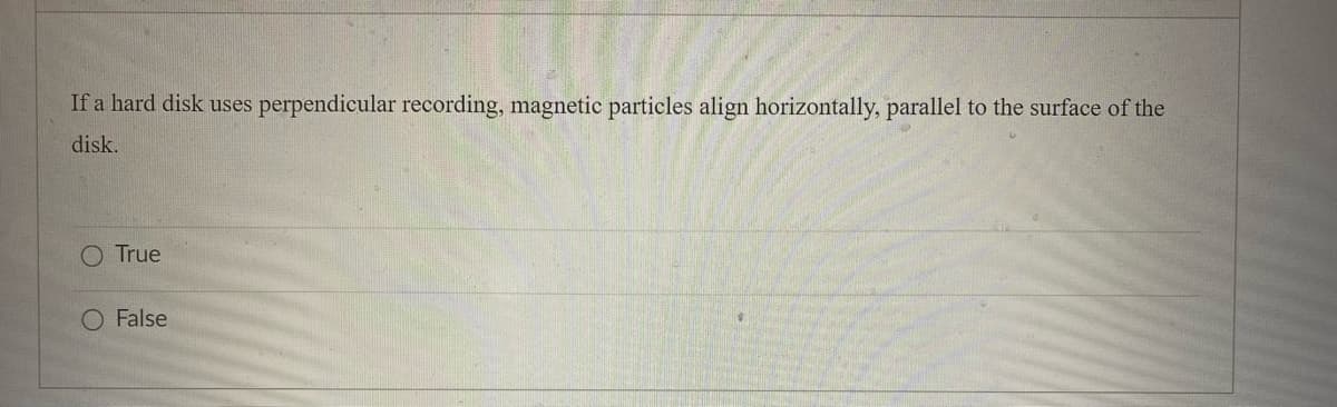 If a hard disk uses perpendicular recording, magnetic particles align horizontally, parallel to the surface of the
disk.
O True
O False