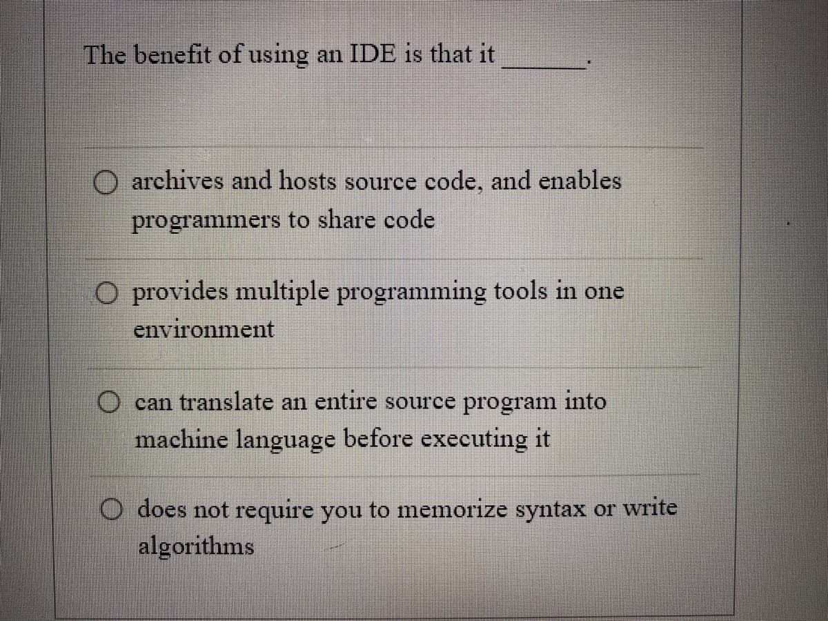 The benefit of using an IDE is that it
O archives and hosts source code, and enables
programmers to share code
O provides multiple programming tools in one
environment
can translate an entire source program into
machine language before executing it
O does not require you to memorize syntax or write
algorithms