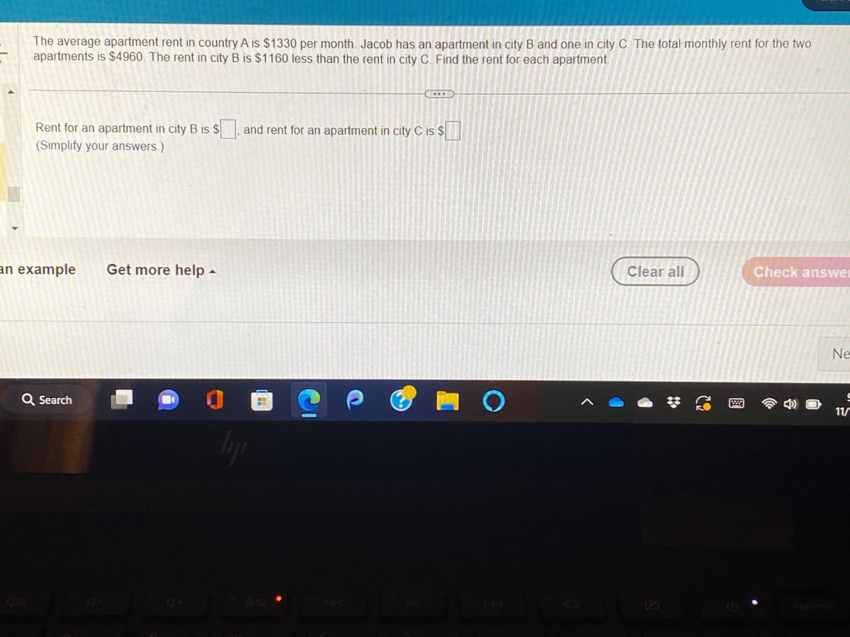 The average apartment rent in country A is $1330 per month. Jacob has an apartment in city B and one in city C. The total monthly rent for the two
apartments is $4960. The rent in city B is $1160 less than the rent in city C. Find the rent for each apartment.
Rent for an apartment in city B is $
(Simplify your answers.)
an example Get more help.
Q Search
and rent for an apartment in city C is $
liji
Clear all
Check answer
Ne
S
11/