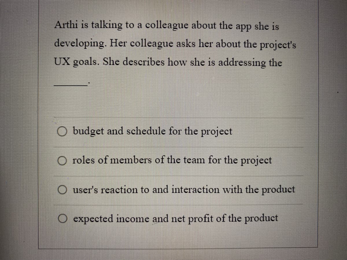 Arthi is talking to a colleague about the app she is
developing. Her colleague asks her about the project's
UX goals. She describes how she is addressing the
O budget and schedule for the project
roles of members of the team for the project
O user's reaction to and interaction with the product
O expected income and net profit of the product