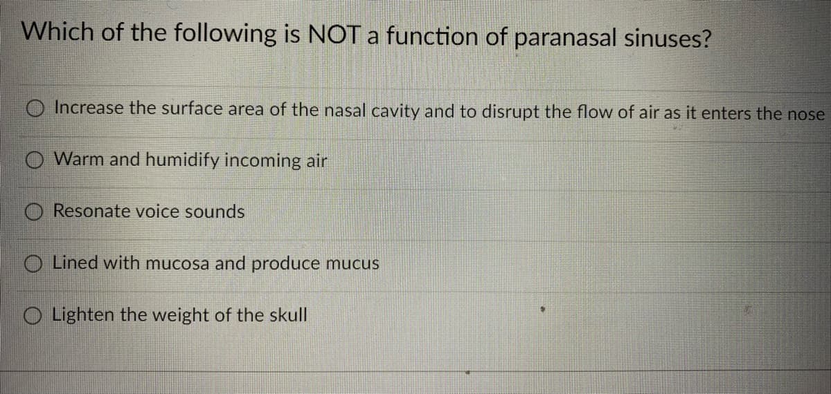 Which of the following is NOT a function of paranasal sinuses?
Increase the surface area of the nasal cavity and to disrupt the flow of air as it enters the nose
Warm and humidify incoming air
O Resonate voice sounds
O Lined with mucosa and produce mucus
O Lighten the weight of the skull