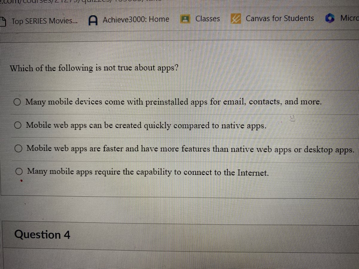 Top SERIES Movies... Achieve3000: Home
Which of the following is not true about apps?
Classes Canvas for Students
Question 4
Micro
O Many mobile devices come with preinstalled apps for email, contacts, and more.
Mobile web apps can be created quickly compared to native apps.
O Mobile web apps are faster and have more features than native web apps or desktop apps.
Many mobile apps require the capability to connect to the Internet.