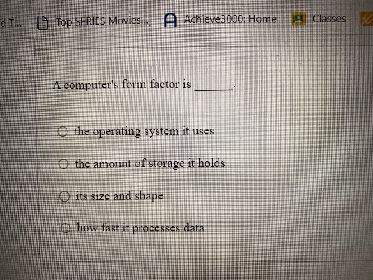 d T...
Top SERIES Movies... A Achieve3000: Home
A computer's form factor is
O the operating system it uses
the amount of storage it holds
O its size and shape
O how fast it processes data
Classes
40