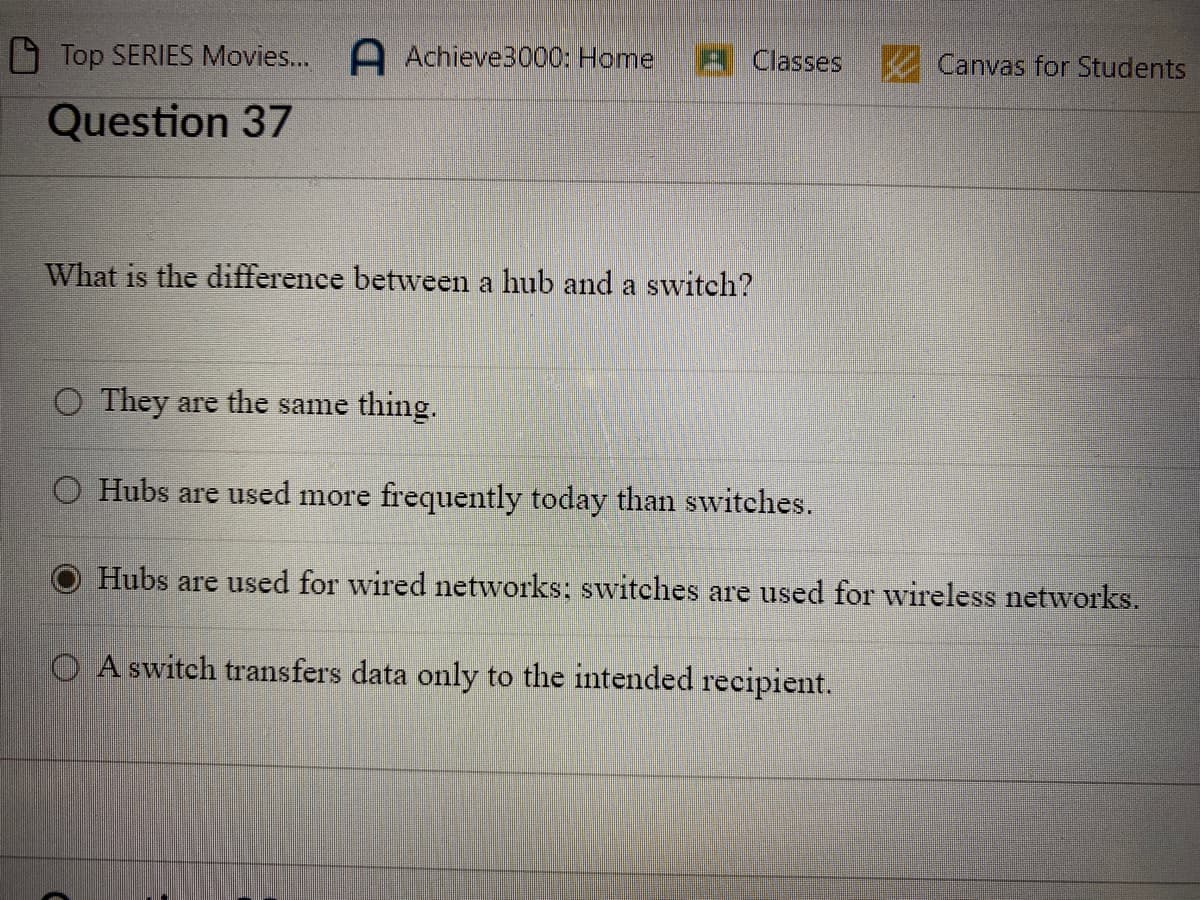 Top SERIES Movies... A Achieve3000: Home
Question 37
Classes
What is the difference between a hub and a switch?
O They are the same thing.
O Hubs are used more frequently today than switches.
Canvas for Students
Hubs are used for wired networks; switches are used for wireless networks.
O A switch transfers data only to the intended recipient.