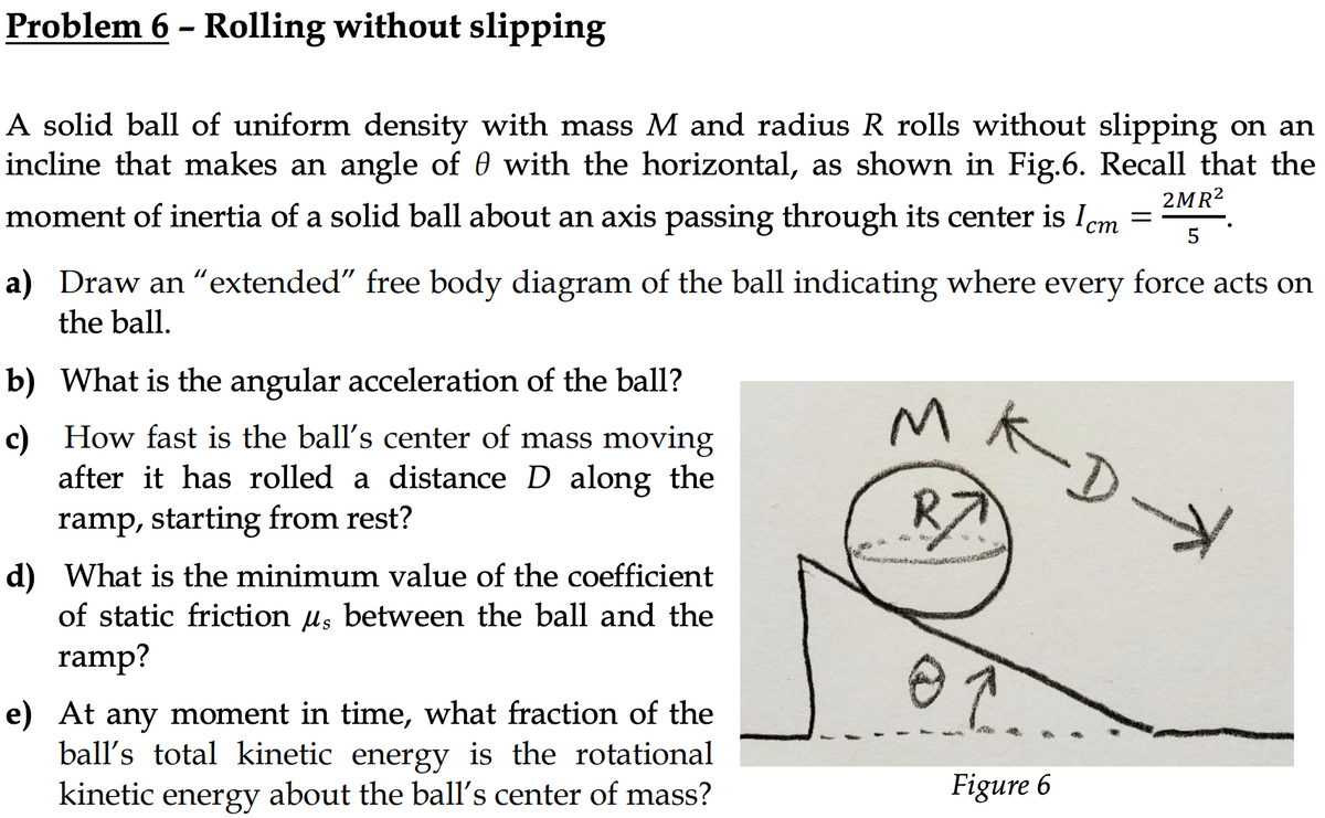 Problem 6 - Rolling without slipping
A solid ball of uniform density with mass M and radius R rolls without slipping on an
incline that makes an angle of 0 with the horizontal, as shown in Fig.6. Recall that the
2MR2
moment of inertia of a solid ball about an axis passing through its center is Icm =
5
ст
a) Draw an "extended" free body diagram of the ball indicating where every force acts on
the ball.
b) What is the angular acceleration of the ball?
K-D-
c) How fast is the ball's center of mass moving
after it has rolled a distance D along the
ramp, starting from rest?
d) What is the minimum value of the coefficient
of static friction u, between the ball and the
ramp?
e) At any moment in time, what fraction of the
ball's total kinetic energy is the rotational
about the ball's center of mass?
kinetic
Figure 6
energy
