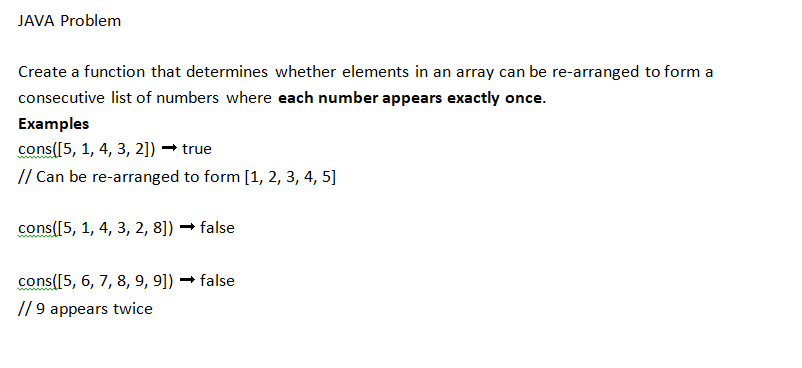 JAVA Problem
Create a function that determines whether elements in an array can be re-arranged to form a
consecutive list of numbers where each number appears exactly once.
Examples
cons([5, 1, 4, 3, 2]) → true
// Can be re-arranged to form [1, 2, 3, 4, 5]
cons([5, 1, 4, 3, 2, 8]) → false
cons([5, 6, 7, 8, 9, 9]) → false
//9 appears twice