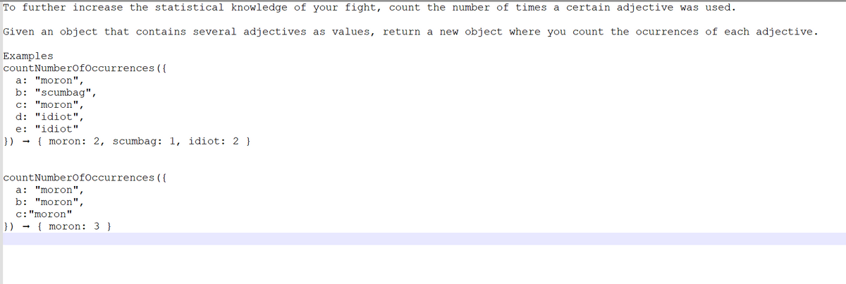 To further increase the statistical knowledge of your fight, count the number of times a certain adjective was used.
Given an object that contains several adjectives as values, return a new object where you count the ocurrences of each adjective.
Examples
count NumberOfOccurrences ({
a: "moron",
b: "scumbag",
c: "moron",
d: "idiot",
e: "idiot"
}) { moron: 2, scumbag: 1, idiot: 2 }
count NumberOfOccurrences ({
a: "moron",
b: "moron",
c: "moron"
}) {moron: 3}