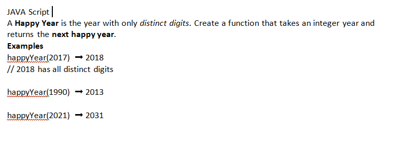 JAVA Script
A Happy Year is the year with only distinct digits. Create a function that takes an integer year and
returns the next happy year.
Examples
happyYear (2017) → 2018
// 2018 has all distinct digits
happyYear(1990) 2013
happyYear(2021) ➡2031